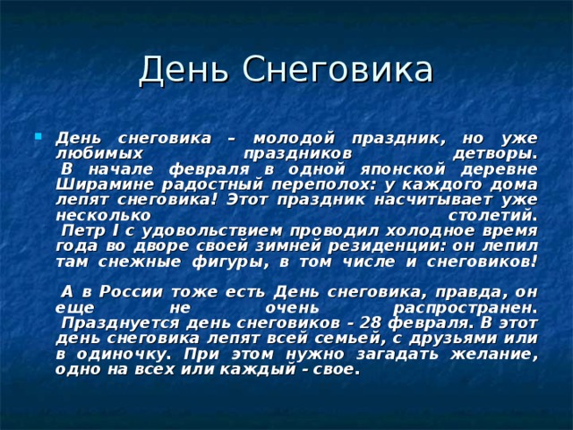 День снеговика – молодой праздник, но уже любимых праздников детворы.   В начале февраля в одной японской деревне Ширамине радостный переполох: у каждого дома лепят снеговика! Этот праздник насчитывает уже несколько столетий.   Петр I с удовольствием проводил холодное время года во дворе своей зимней резиденции: он лепил там снежные фигуры, в том числе и снеговиков!    А в России тоже есть День снеговика, правда, он еще не очень распространен.   Празднуется день снеговиков - 28 февраля. В этот день снеговика лепят всей семьей, с друзьями или в одиночку. При этом нужно загадать желание, одно на всех или каждый - свое.  