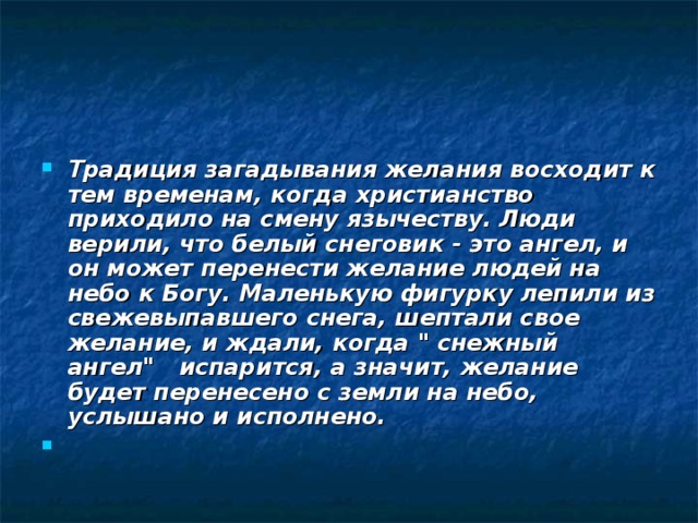 Традиция загадывания желания восходит к тем временам, когда христианство приходило на смену язычеству. Люди верили, что белый снеговик - это ангел, и он может перенести желание людей на небо к Богу. Маленькую фигурку лепили из свежевыпавшего снега, шептали свое желание, и ждали, когда 