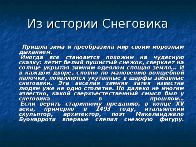  Пришла зима и преобразила мир своим морозным дыханием.   Иногда все становится похожим на чудесную сказку: летит белый пушистый снежок, сверкает на солнце укрытая зимним одеялом спящая земля... И в каждом дворе, словно по мановению волшебной палочки, появляются укутанные в шарфы забавные снеговики. Эта веселая зимняя затея известна людям уже не одно столетие. Но далеко не многим известно, какой сверхъестественный смысл был у снеговика в прошлом…   Если верить старинному преданию, в конце XV века, примерно в 1493 году, итальянский скульптор, архитектор, поэт Микеланджело Буонарроти впервые слепил снежную фигуру.    