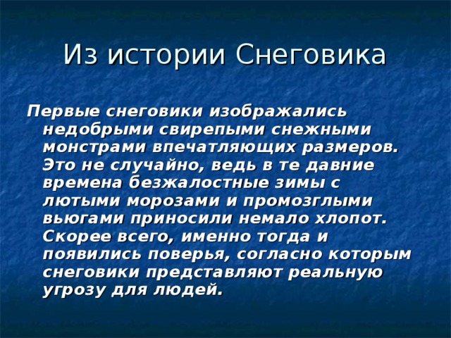 Первые снеговики изображались недобрыми свирепыми снежными монстрами впечатляющих размеров. Это не случайно, ведь в те давние времена безжалостные зимы с лютыми морозами и промозглыми вьюгами приносили немало хлопот. Скорее всего, именно тогда и появились поверья, согласно которым снеговики представляют реальную угрозу для людей.    