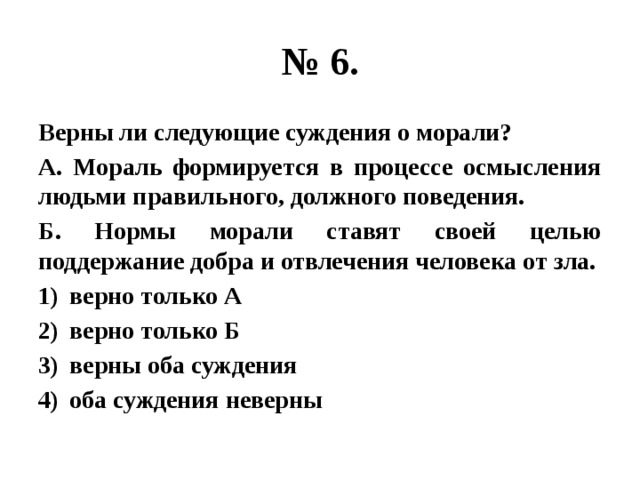 № 6. Верны ли следующие суждения о морали? А. Мораль формируется в процессе осмысления людьми правильного, должного поведения. Б. Нормы морали ставят своей целью поддержание добра и отвлечения человека от зла. верно только А верно только Б верны оба суждения оба суждения неверны 