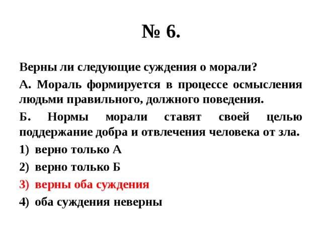 № 6. Верны ли следующие суждения о морали? А. Мораль формируется в процессе осмысления людьми правильного, должного поведения. Б. Нормы морали ставят своей целью поддержание добра и отвлечения человека от зла. верно только А верно только Б верны оба суждения оба суждения неверны 