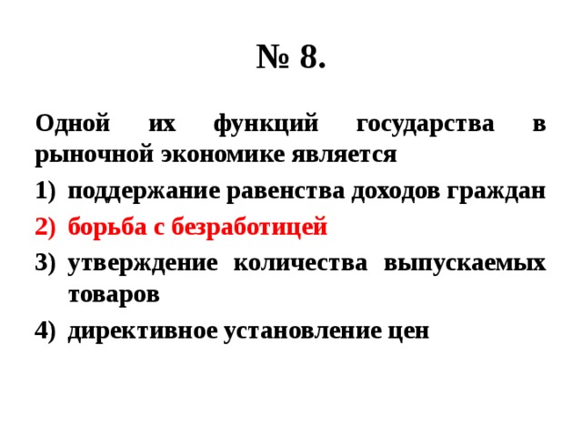 № 8. Одной их функций государства в рыночной экономике является поддержание равенства доходов граждан борьба с безработицей утверждение количества выпускаемых товаров директивное установление цен 