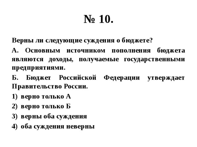 № 10. Верны ли следующие суждения о бюджете? А. Основным источником пополнения бюджета являются доходы, получаемые государственными предприятиями. Б. Бюджет Российской Федерации утверждает Правительство России. верно только А верно только Б верны оба суждения оба суждения неверны 