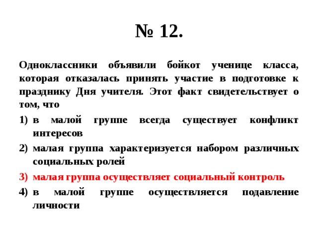 № 12. Одноклассники объявили бойкот ученице класса, которая отказалась принять участие в подготовке к празднику Дня учителя. Этот факт свидетельствует о том, что в малой группе всегда существует конфликт интересов малая группа характеризуется набором различных социальных ролей малая группа осуществляет социальный контроль в малой группе осуществляется подавление личности 