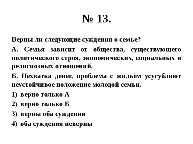 № 13. Верны ли следующие суждения о семье? А. Семья зависит от общества, существующего политического строя, экономических, социальных и религиозных отношений. Б. Нехватка денег, проблема с жильём усугубляют неустойчивое положение молодой семьи. верно только А верно только Б верны оба суждения оба суждения неверны 