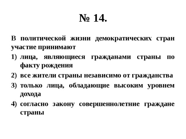 № 14. В политической жизни демократических стран участие принимают лица, являющиеся гражданами страны по факту рождения все жители страны независимо от гражданства только лица, обладающие высоким уровнем дохода согласно закону совершеннолетние граждане страны 