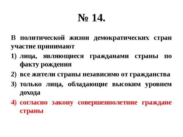 № 14. В политической жизни демократических стран участие принимают лица, являющиеся гражданами страны по факту рождения все жители страны независимо от гражданства только лица, обладающие высоким уровнем дохода согласно закону совершеннолетние граждане страны 