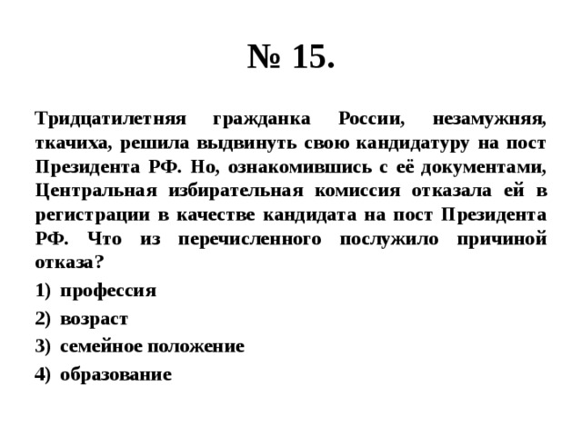 № 15. Тридцатилетняя гражданка России, незамужняя, ткачиха, решила выдвинуть свою кандидатуру на пост Президента РФ. Но, ознакомившись с её документами, Центральная избирательная комиссия отказала ей в регистрации в качестве кандидата на пост Президента РФ. Что из перечисленного послужило причиной отказа? профессия возраст семейное положение образование 