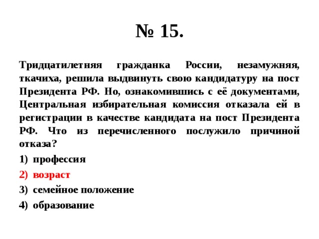 № 15. Тридцатилетняя гражданка России, незамужняя, ткачиха, решила выдвинуть свою кандидатуру на пост Президента РФ. Но, ознакомившись с её документами, Центральная избирательная комиссия отказала ей в регистрации в качестве кандидата на пост Президента РФ. Что из перечисленного послужило причиной отказа? профессия возраст семейное положение образование 