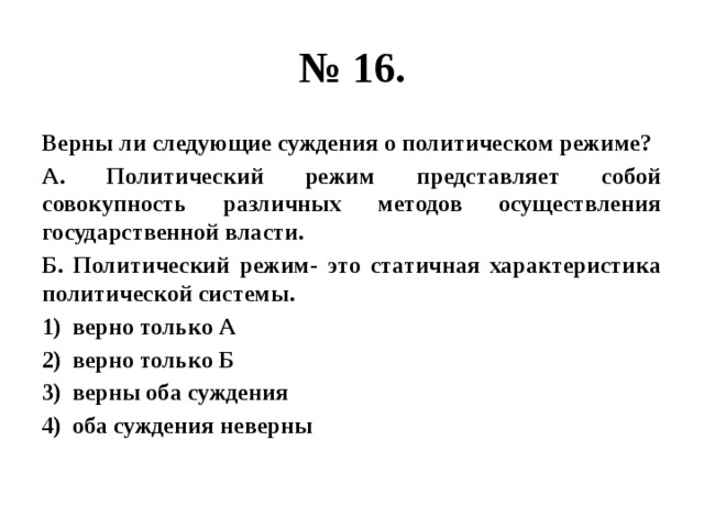 № 16. Верны ли следующие суждения о политическом режиме? А. Политический режим представляет собой совокупность различных методов осуществления государственной власти. Б. Политический режим- это статичная характеристика политической системы. верно только А верно только Б верны оба суждения оба суждения неверны 