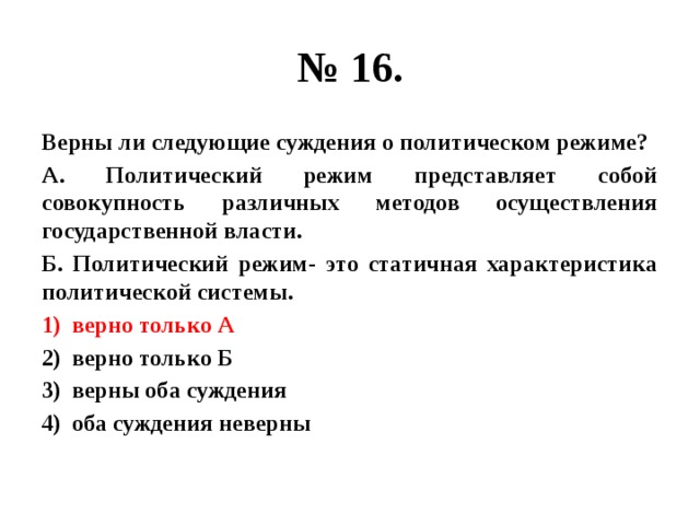 № 16. Верны ли следующие суждения о политическом режиме? А. Политический режим представляет собой совокупность различных методов осуществления государственной власти. Б. Политический режим- это статичная характеристика политической системы. верно только А верно только Б верны оба суждения оба суждения неверны 