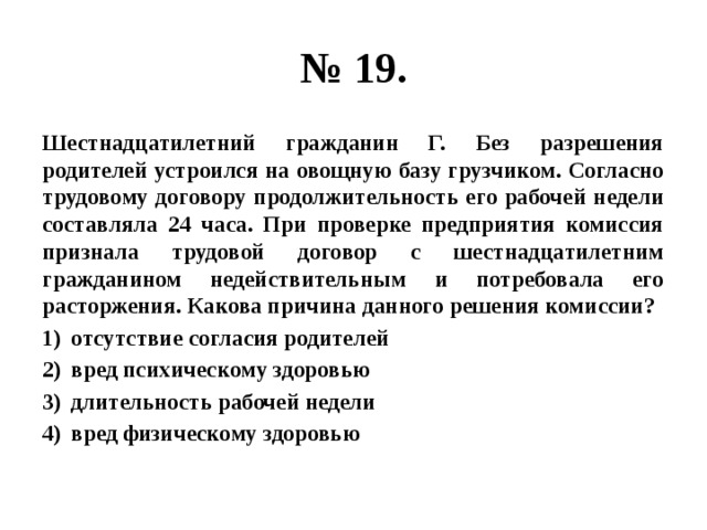 № 19. Шестнадцатилетний гражданин Г. Без разрешения родителей устроился на овощную базу грузчиком. Согласно трудовому договору продолжительность его рабочей недели составляла 24 часа. При проверке предприятия комиссия признала трудовой договор с шестнадцатилетним гражданином недействительным и потребовала его расторжения. Какова причина данного решения комиссии? отсутствие согласия родителей вред психическому здоровью длительность рабочей недели вред физическому здоровью 