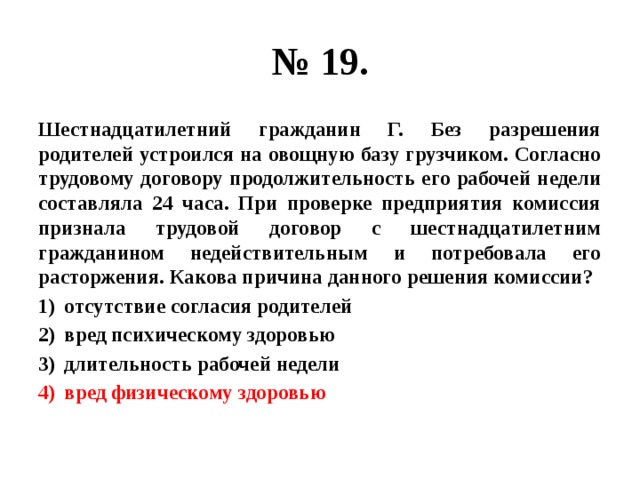 № 19. Шестнадцатилетний гражданин Г. Без разрешения родителей устроился на овощную базу грузчиком. Согласно трудовому договору продолжительность его рабочей недели составляла 24 часа. При проверке предприятия комиссия признала трудовой договор с шестнадцатилетним гражданином недействительным и потребовала его расторжения. Какова причина данного решения комиссии? отсутствие согласия родителей вред психическому здоровью длительность рабочей недели вред физическому здоровью 