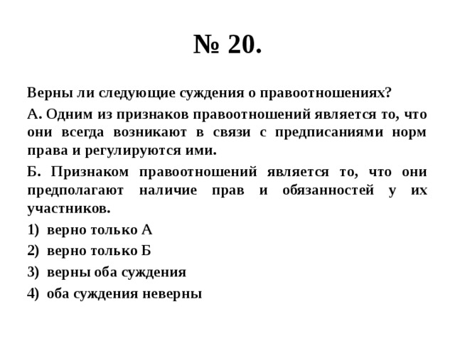 № 20. Верны ли следующие суждения о правоотношениях? А. Одним из признаков правоотношений является то, что они всегда возникают в связи с предписаниями норм права и регулируются ими. Б. Признаком правоотношений является то, что они предполагают наличие прав и обязанностей у их участников. верно только А верно только Б верны оба суждения оба суждения неверны 