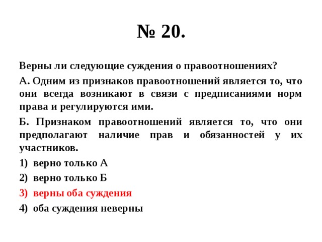 № 20. Верны ли следующие суждения о правоотношениях? А. Одним из признаков правоотношений является то, что они всегда возникают в связи с предписаниями норм права и регулируются ими. Б. Признаком правоотношений является то, что они предполагают наличие прав и обязанностей у их участников. верно только А верно только Б верны оба суждения оба суждения неверны 