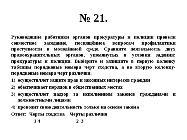 № 21. Руководящие работники органов прокуратуры и полиции провели совместное заседание, посвящённое вопросам профилактики преступности в молодёжной среде. Сравните деятельность двух правоохранительных органов, упомянутых в условии задания: прокуратуры и полиции. Выберите и запишите в первую колонку таблицы порядковые номера черт сходства, а во вторую колонку- порядковые номера черт различия. осуществляет защите прав и законных интересов граждан обеспечивает порядок в общественных местах осуществляет надзор за исполнением законов гражданами и должностными лицами проводит свою деятельность только на основе закона Ответ: Черты сходства Черты различия  1 4 2 3 