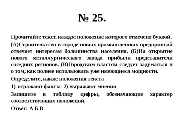 № 25. Прочитайте текст, каждое положение которого отмечено буквой. (А)Строительство в городе новых промышленных предприятий отвечает интересам большинства населения. (Б)На открытие нового металлургического завода прибыли представители соседних регионов. (В)Городским властям следует задуматься и о том, как полнее использовать уже имеющиеся мощности. Определите, какие положения текста отражают факты 2) выражают мнения Запишите в таблицу цифры, обозначающие характер соответствующих положений. Ответ: А Б В 