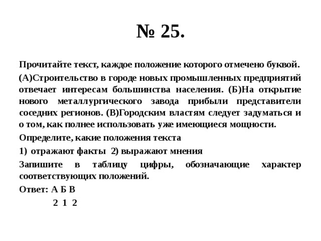 № 25. Прочитайте текст, каждое положение которого отмечено буквой. (А)Строительство в городе новых промышленных предприятий отвечает интересам большинства населения. (Б)На открытие нового металлургического завода прибыли представители соседних регионов. (В)Городским властям следует задуматься и о том, как полнее использовать уже имеющиеся мощности. Определите, какие положения текста отражают факты 2) выражают мнения Запишите в таблицу цифры, обозначающие характер соответствующих положений. Ответ: А Б В  2 1 2 