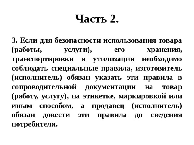 Часть 2. 3. Если для безопасности использования товара (работы, услуги), его хранения, транспортировки и утилизации необходимо соблюдать специальные правила, изготовитель (исполнитель) обязан указать эти правила в сопроводительной документации на товар (работу, услугу), на этикетке, маркировкой или иным способом, а продавец (исполнитель) обязан довести эти правила до сведения потребителя. 