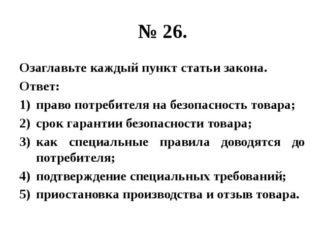 № 26. Озаглавьте каждый пункт статьи закона. Ответ: право потребителя на безопасность товара; срок гарантии безопасности товара; как специальные правила доводятся до потребителя; подтверждение специальных требований; приостановка производства и отзыв товара. 