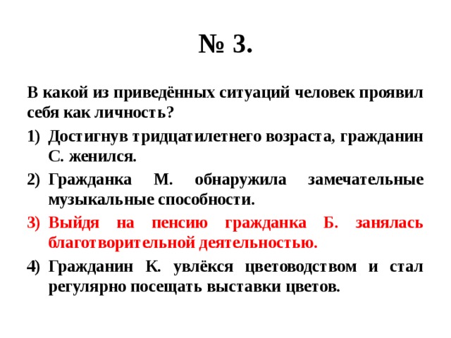 № 3. В какой из приведённых ситуаций человек проявил себя как личность? Достигнув тридцатилетнего возраста, гражданин С. женился. Гражданка М. обнаружила замечательные музыкальные способности. Выйдя на пенсию гражданка Б. занялась благотворительной деятельностью. Гражданин К. увлёкся цветоводством и стал регулярно посещать выставки цветов. 