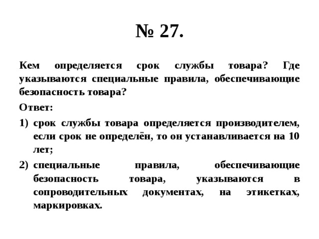 № 27. Кем определяется срок службы товара? Где указываются специальные правила, обеспечивающие безопасность товара? Ответ: срок службы товара определяется производителем, если срок не определён, то он устанавливается на 10 лет; специальные правила, обеспечивающие безопасность товара, указываются в сопроводительных документах, на этикетках, маркировках. 