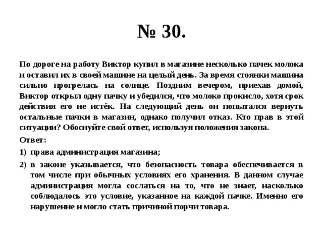 № 30. По дороге на работу Виктор купил в магазине несколько пачек молока и оставил их в своей машине на целый день. За время стоянки машина сильно прогрелась на солнце. Поздним вечером, приехав домой, Виктор открыл одну пачку и убедился, что молоко прокисло, хотя срок действия его не истёк. На следующий день он попытался вернуть остальные пачки в магазин, однако получил отказ. Кто прав в этой ситуации? Обоснуйте свой ответ, используя положения закона. Ответ: права администрация магазина; в законе указывается, что безопасность товара обеспечивается в том числе при обычных условиях его хранения. В данном случае администрация могла сослаться на то, что не знает, насколько соблюдалось это условие, указанное на каждой пачке. Именно его нарушение и могло стать причиной порчи товара. 