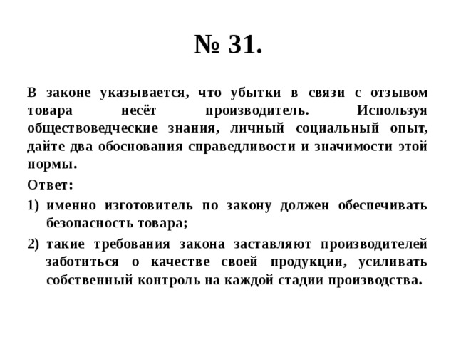 № 31. В законе указывается, что убытки в связи с отзывом товара несёт производитель. Используя обществоведческие знания, личный социальный опыт, дайте два обоснования справедливости и значимости этой нормы. Ответ: именно изготовитель по закону должен обеспечивать безопасность товара; такие требования закона заставляют производителей заботиться о качестве своей продукции, усиливать собственный контроль на каждой стадии производства. 