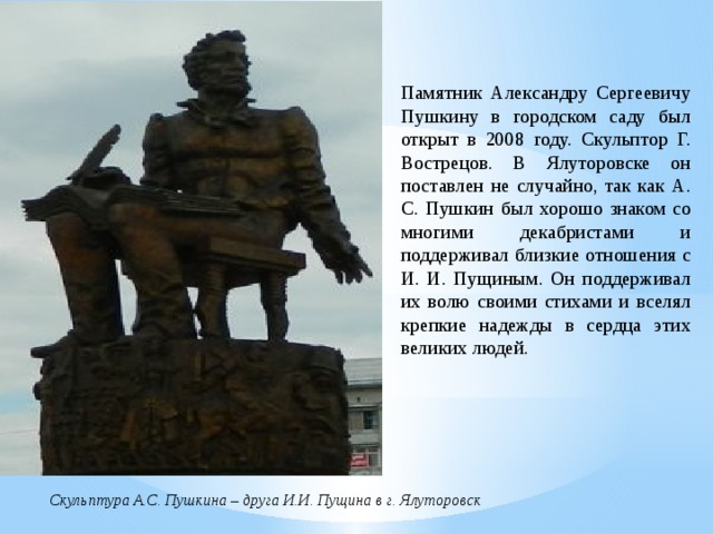 Памятник Александру Сергеевичу Пушкину в городском саду был открыт в 2008 году. Скульптор Г. Вострецов. В Ялуторовске он поставлен не случайно, так как А. С. Пушкин был хорошо знаком со многими декабристами и поддерживал близкие отношения с И. И. Пущиным. Он поддерживал их волю своими стихами и вселял крепкие надежды в сердца этих великих людей. Скульптура А.С. Пушкина – друга И.И. Пущина в г. Ялуторовск 