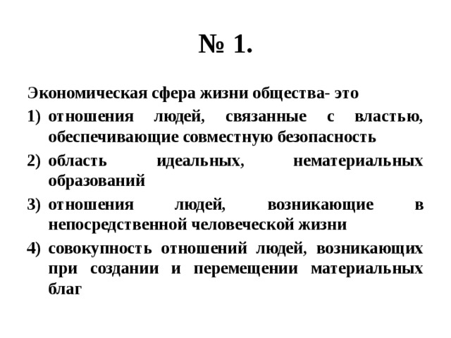 № 1. Экономическая сфера жизни общества- это отношения людей, связанные с властью, обеспечивающие совместную безопасность область идеальных, нематериальных образований отношения людей, возникающие в непосредственной человеческой жизни совокупность отношений людей, возникающих при создании и перемещении материальных благ 