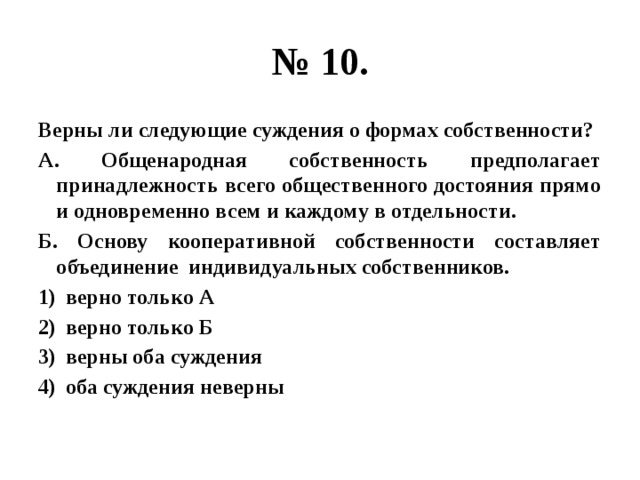 № 10. Верны ли следующие суждения о формах собственности? А. Общенародная собственность предполагает принадлежность всего общественного достояния прямо и одновременно всем и каждому в отдельности. Б. Основу кооперативной собственности составляет объединение индивидуальных собственников. верно только А верно только Б верны оба суждения оба суждения неверны 