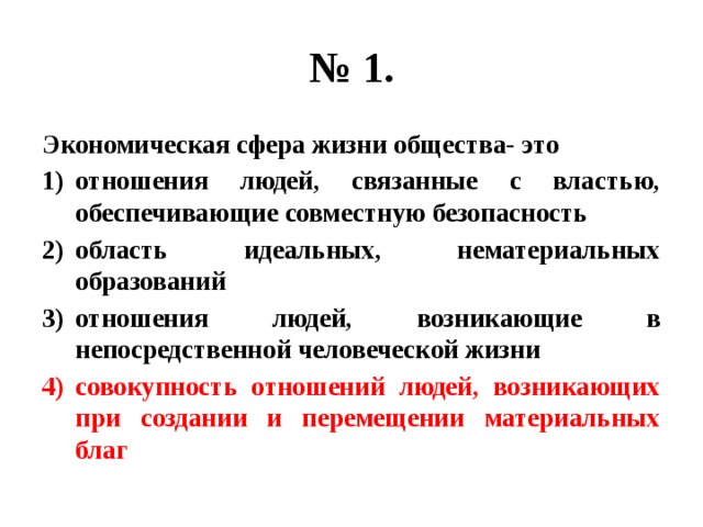 № 1. Экономическая сфера жизни общества- это отношения людей, связанные с властью, обеспечивающие совместную безопасность область идеальных, нематериальных образований отношения людей, возникающие в непосредственной человеческой жизни совокупность отношений людей, возникающих при создании и перемещении материальных благ 