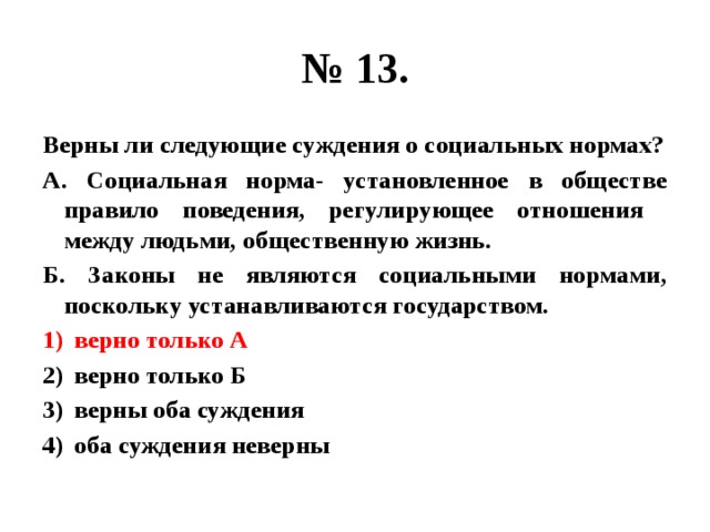 № 13. Верны ли следующие суждения о социальных нормах? А. Социальная норма- установленное в обществе правило поведения, регулирующее отношения между людьми, общественную жизнь. Б. Законы не являются социальными нормами, поскольку устанавливаются государством. верно только А верно только Б верны оба суждения оба суждения неверны 