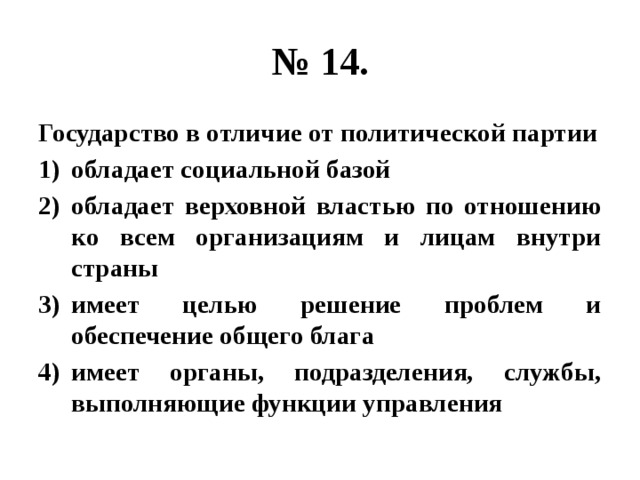 № 14. Государство в отличие от политической партии обладает социальной базой обладает верховной властью по отношению ко всем организациям и лицам внутри страны имеет целью решение проблем и обеспечение общего блага имеет органы, подразделения, службы, выполняющие функции управления 