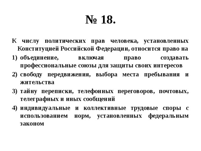 № 18. К числу политических прав человека, установленных Конституцией Российской Федерации, относится право на объединение, включая право создавать профессиональные союзы для защиты своих интересов свободу передвижения, выбора места пребывания и жительства тайну переписки, телефонных переговоров, почтовых, телеграфных и иных сообщений индивидуальные и коллективные трудовые споры с использованием норм, установленных федеральным законом 