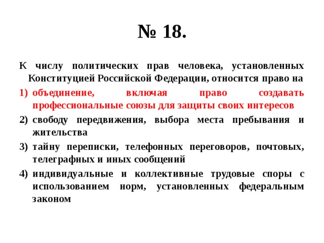 № 18. К числу политических прав человека, установленных Конституцией Российской Федерации, относится право на объединение, включая право создавать профессиональные союзы для защиты своих интересов свободу передвижения, выбора места пребывания и жительства тайну переписки, телефонных переговоров, почтовых, телеграфных и иных сообщений индивидуальные и коллективные трудовые споры с использованием норм, установленных федеральным законом 