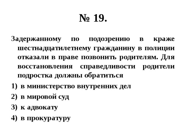 № 19. Задержанному по подозрению в краже шестнадцатилетнему гражданину в полиции отказали в праве позвонить родителям. Для восстановления справедливости родители подростка должны обратиться в министерство внутренних дел в мировой суд к адвокату в прокуратуру 