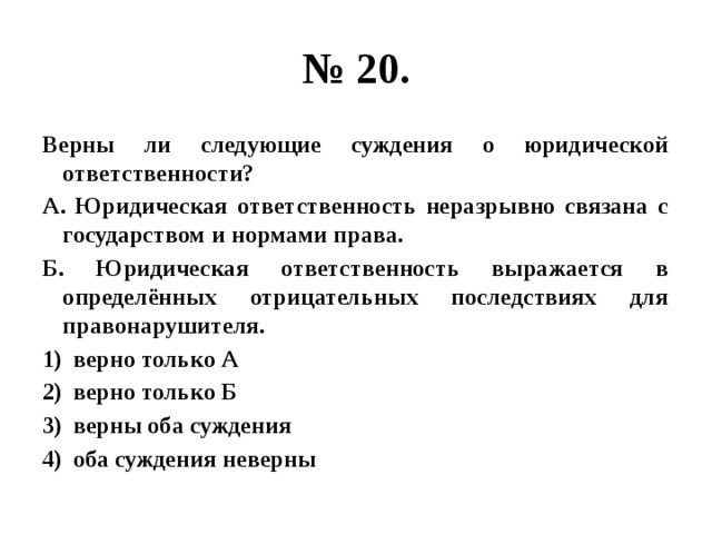 № 20. Верны ли следующие суждения о юридической ответственности? А. Юридическая ответственность неразрывно связана с государством и нормами права. Б. Юридическая ответственность выражается в определённых отрицательных последствиях для правонарушителя. верно только А верно только Б верны оба суждения оба суждения неверны 