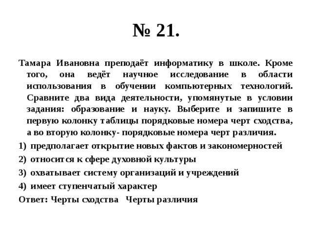 № 21. Тамара Ивановна преподаёт информатику в школе. Кроме того, она ведёт научное исследование в области использования в обучении компьютерных технологий. Сравните два вида деятельности, упомянутые в условии задания: образование и науку. Выберите и запишите в первую колонку таблицы порядковые номера черт сходства, а во вторую колонку- порядковые номера черт различия. предполагает открытие новых фактов и закономерностей относится к сфере духовной культуры охватывает систему организаций и учреждений имеет ступенчатый характер Ответ: Черты сходства Черты различия 