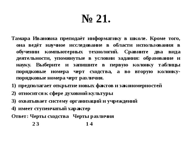 № 21. Тамара Ивановна преподаёт информатику в школе. Кроме того, она ведёт научное исследование в области использования в обучении компьютерных технологий. Сравните два вида деятельности, упомянутые в условии задания: образование и науку. Выберите и запишите в первую колонку таблицы порядковые номера черт сходства, а во вторую колонку- порядковые номера черт различия. предполагает открытие новых фактов и закономерностей относится к сфере духовной культуры охватывает систему организаций и учреждений имеет ступенчатый характер Ответ: Черты сходства Черты различия  2 3 1 4 