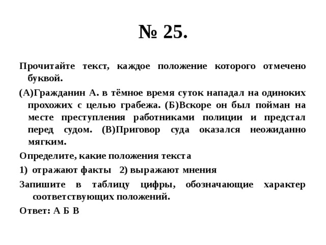 № 25. Прочитайте текст, каждое положение которого отмечено буквой. (А)Гражданин А. в тёмное время суток нападал на одиноких прохожих с целью грабежа. (Б)Вскоре он был пойман на месте преступления работниками полиции и предстал перед судом. (В)Приговор суда оказался неожиданно мягким. Определите, какие положения текста отражают факты 2) выражают мнения Запишите в таблицу цифры, обозначающие характер соответствующих положений. Ответ: А Б В 