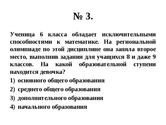 № 3. Ученица 6 класса обладает исключительными способностями к математике. На региональной олимпиаде по этой дисциплине она заняла второе место, выполнив задания для учащихся 8 и даже 9 классов. На какой образовательной ступени находится девочка? основного общего образования среднего общего образования дополнительного образования начального образования 