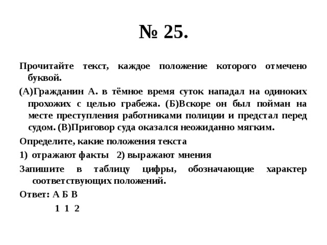 № 25. Прочитайте текст, каждое положение которого отмечено буквой. (А)Гражданин А. в тёмное время суток нападал на одиноких прохожих с целью грабежа. (Б)Вскоре он был пойман на месте преступления работниками полиции и предстал перед судом. (В)Приговор суда оказался неожиданно мягким. Определите, какие положения текста отражают факты 2) выражают мнения Запишите в таблицу цифры, обозначающие характер соответствующих положений. Ответ: А Б В  1 1 2 