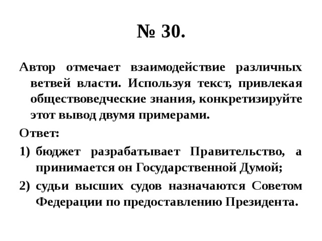 № 30. Автор отмечает взаимодействие различных ветвей власти. Используя текст, привлекая обществоведческие знания, конкретизируйте этот вывод двумя примерами. Ответ: бюджет разрабатывает Правительство, а принимается он Государственной Думой; судьи высших судов назначаются Советом Федерации по предоставлению Президента. 