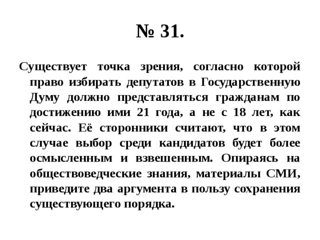 № 31. Существует точка зрения, согласно которой право избирать депутатов в Государственную Думу должно представляться гражданам по достижению ими 21 года, а не с 18 лет, как сейчас. Её сторонники считают, что в этом случае выбор среди кандидатов будет более осмысленным и взвешенным. Опираясь на обществоведческие знания, материалы СМИ, приведите два аргумента в пользу сохранения существующего порядка. 