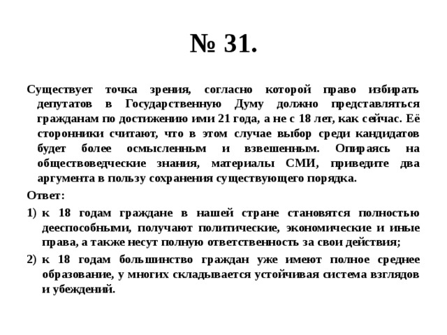 № 31. Существует точка зрения, согласно которой право избирать депутатов в Государственную Думу должно представляться гражданам по достижению ими 21 года, а не с 18 лет, как сейчас. Её сторонники считают, что в этом случае выбор среди кандидатов будет более осмысленным и взвешенным. Опираясь на обществоведческие знания, материалы СМИ, приведите два аргумента в пользу сохранения существующего порядка. Ответ: к 18 годам граждане в нашей стране становятся полностью дееспособными, получают политические, экономические и иные права, а также несут полную ответственность за свои действия; к 18 годам большинство граждан уже имеют полное среднее образование, у многих складывается устойчивая система взглядов и убеждений. 