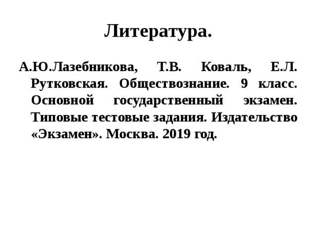 Литература. А.Ю.Лазебникова, Т.В. Коваль, Е.Л. Рутковская. Обществознание. 9 класс. Основной государственный экзамен. Типовые тестовые задания. Издательство «Экзамен». Москва. 2019 год. 