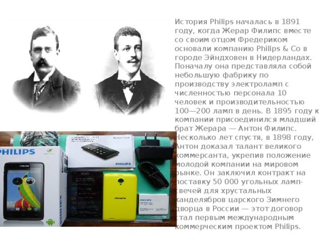 История Philips началась в 1891 году, когда Жерар Филипс вместе со своим отцом Фредериком основали компанию Philips & Co в городе Эйндховен в Нидерландах. Поначалу она представляла собой небольшую фабрику по производству электроламп с численностью персонала 10 человек и производительностью 100—200 ламп в день. В 1895 году к компании присоединился младший брат Жерара — Антон Филипс. Несколько лет спустя, в 1898 году, Антон доказал талант великого коммерсанта, укрепив положение молодой компании на мировом рынке. Он заключил контракт на поставку 50 000 угольных ламп-свечей для хрустальных канделябров царского Зимнего дворца в России — этот договор стал первым международным коммерческим проектом Philips. 