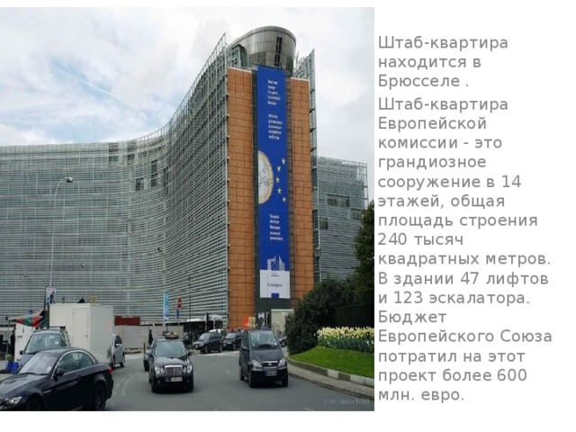Штаб-квартира находится в Брюсселе . Штаб-квартира Европейской комиссии - это грандиозное сооружение в 14 этажей, общая площадь строения 240 тысяч квадратных метров. В здании 47 лифтов и 123 эскалатора. Бюджет Европейского Союза потратил на этот проект более 600 млн. евро. 